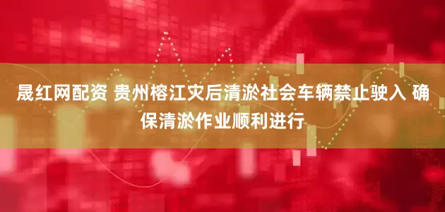 晟红网配资 贵州榕江灾后清淤社会车辆禁止驶入 确保清淤作业顺利进行