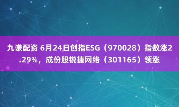 九谦配资 6月24日创指ESG（970028）指数涨2.29%，成份股锐捷网络（301165）领涨