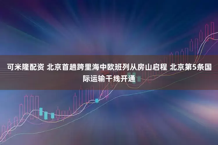 可米隆配资 北京首趟跨里海中欧班列从房山启程 北京第5条国际运输干线开通