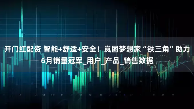 开门红配资 智能+舒适+安全！岚图梦想家“铁三角”助力6月销量冠军_用户_产品_销售数据