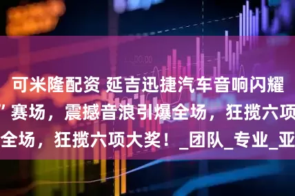 可米隆配资 延吉迅捷汽车音响闪耀“艾斯卡王中王”赛场，震撼音浪引爆全场，狂揽六项大奖！_团队_专业_亚军
