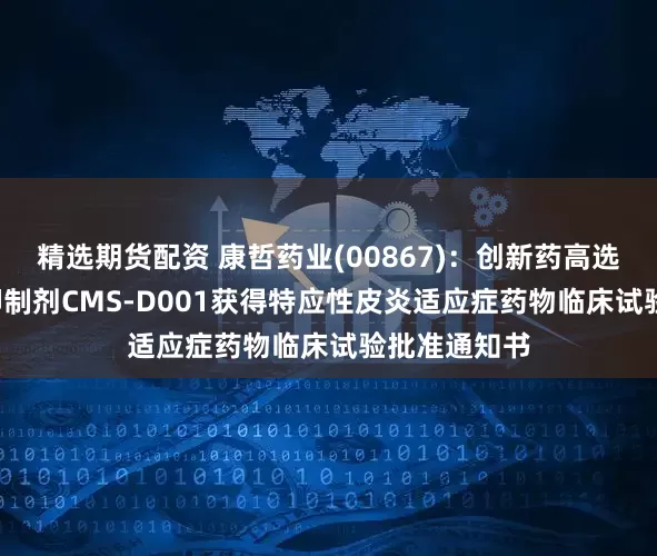 精选期货配资 康哲药业(00867)：创新药高选择性TYK2抑制剂CMS-D001获得特应性皮炎适应症药物临床试验批准通知书