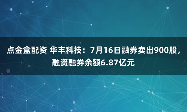 点金盒配资 华丰科技：7月16日融券卖出900股，融资融券余额6.87亿元