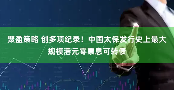 聚盈策略 创多项纪录！中国太保发行史上最大规模港元零票息可转债