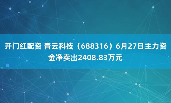 开门红配资 青云科技（688316）6月27日主力资金净卖出2408.83万元