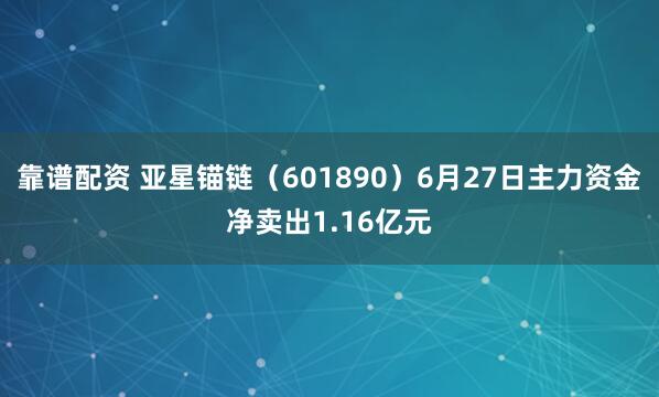 靠谱配资 亚星锚链（601890）6月27日主力资金净卖出1.16亿元