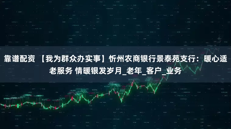 靠谱配资 【我为群众办实事】忻州农商银行景泰苑支行：暖心适老服务 情暖银发岁月_老年_客户_业务