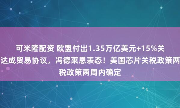 可米隆配资 欧盟付出1.35万亿美元+15%关税！美欧达成贸易协议，冯德莱恩表态！美国芯片关税政策两周内确定