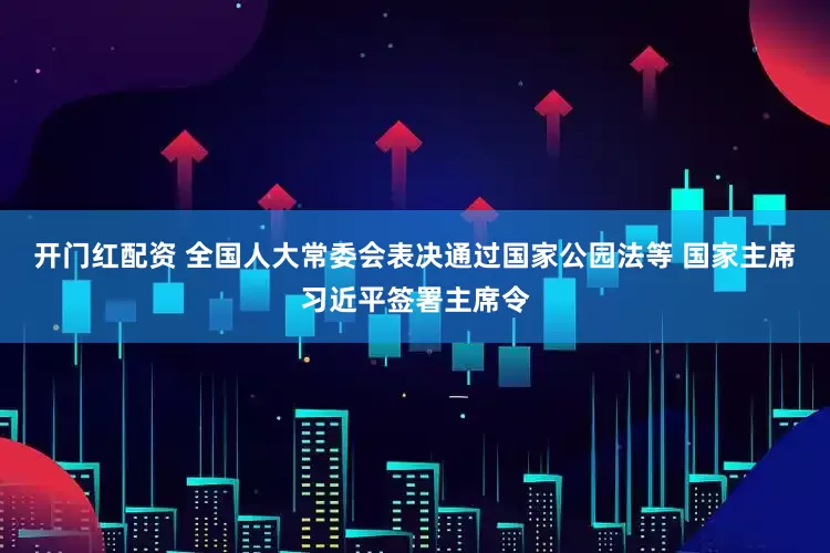 开门红配资 全国人大常委会表决通过国家公园法等 国家主席习近平签署主席令