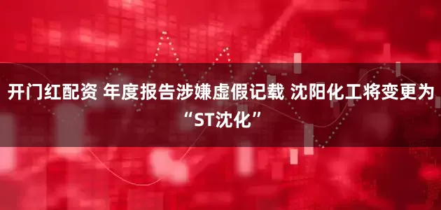 开门红配资 年度报告涉嫌虚假记载 沈阳化工将变更为“ST沈化”