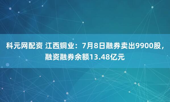 科元网配资 江西铜业：7月8日融券卖出9900股，融资融券余额13.48亿元