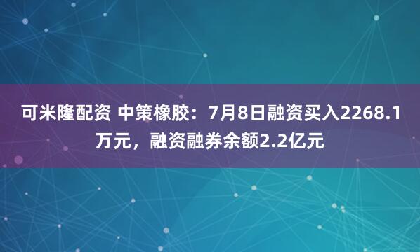 可米隆配资 中策橡胶：7月8日融资买入2268.1万元，融资融券余额2.2亿元