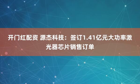 开门红配资 源杰科技：签订1.41亿元大功率激光器芯片销售订单