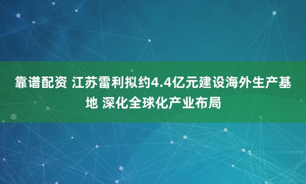 靠谱配资 江苏雷利拟约4.4亿元建设海外生产基地 深化全球化产业布局