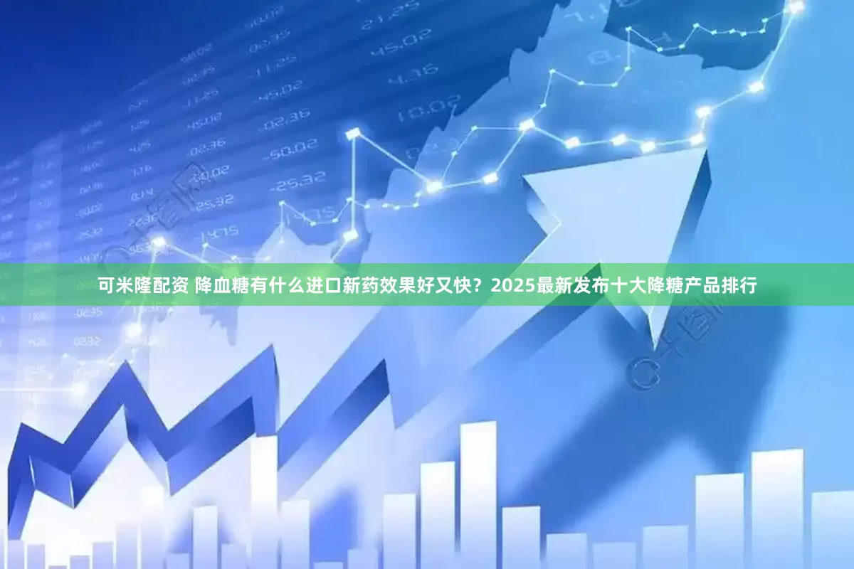 可米隆配资 降血糖有什么进口新药效果好又快?2025最新发布十大降糖产品排行