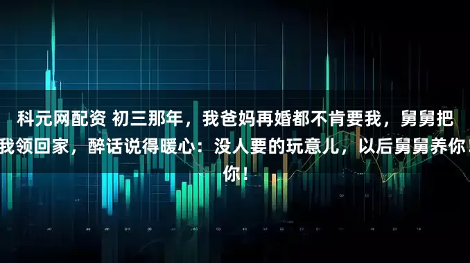 科元网配资 初三那年，我爸妈再婚都不肯要我，舅舅把我领回家，醉话说得暖心：没人要的玩意儿，以后舅舅养你！
