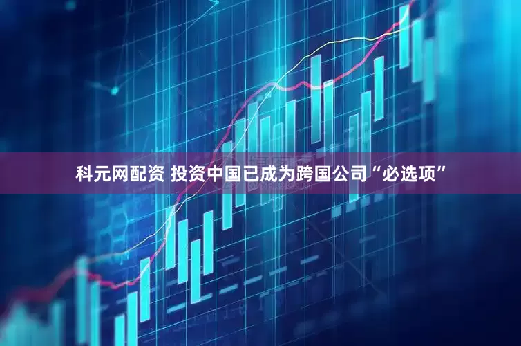 科元网配资 投资中国已成为跨国公司“必选项”